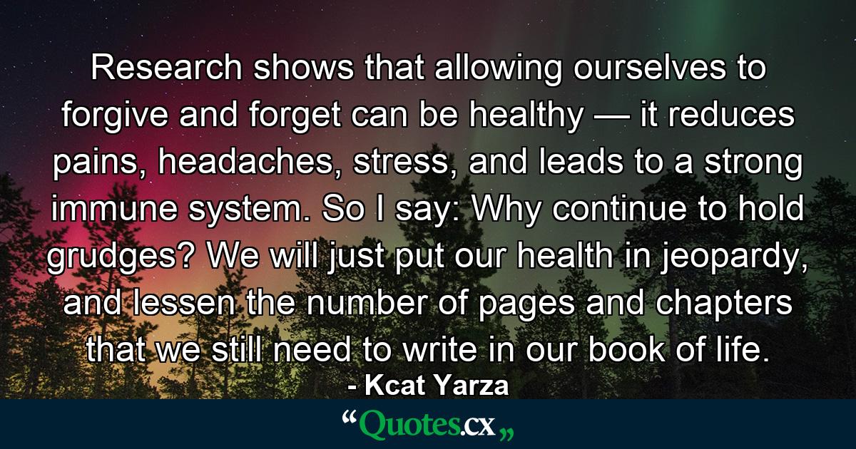 Research shows that allowing ourselves to forgive and forget can be healthy — it reduces pains, headaches, stress, and leads to a strong immune system. So I say: Why continue to hold grudges? We will just put our health in jeopardy, and lessen the number of pages and chapters that we still need to write in our book of life. - Quote by Kcat Yarza