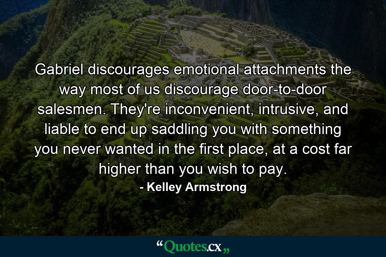 Gabriel discourages emotional attachments the way most of us discourage door-to-door salesmen. They're inconvenient, intrusive, and liable to end up saddling you with something you never wanted in the first place, at a cost far higher than you wish to pay. - Quote by Kelley Armstrong