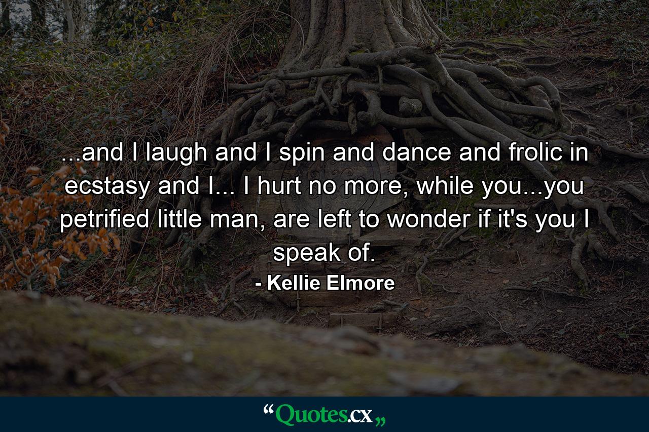 ...and I laugh and I spin and dance and frolic in ecstasy and I... I hurt no more, while you...you petrified little man, are left to wonder if it's you I speak of. - Quote by Kellie Elmore