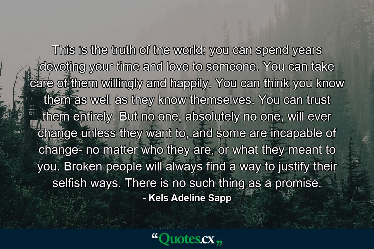 This is the truth of the world: you can spend years devoting your time and love to someone. You can take care of them willingly and happily. You can think you know them as well as they know themselves. You can trust them entirely. But no one, absolutely no one, will ever change unless they want to, and some are incapable of change- no matter who they are, or what they meant to you. Broken people will always find a way to justify their selfish ways. There is no such thing as a promise. - Quote by Kels Adeline Sapp