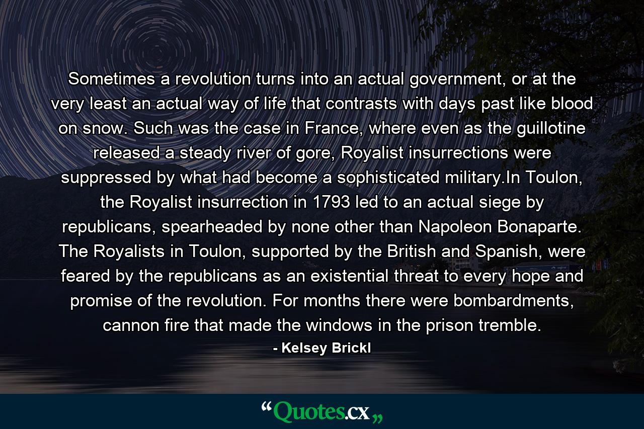 Sometimes a revolution turns into an actual government, or at the very least an actual way of life that contrasts with days past like blood on snow. Such was the case in France, where even as the guillotine released a steady river of gore, Royalist insurrections were suppressed by what had become a sophisticated military.In Toulon, the Royalist insurrection in 1793 led to an actual siege by republicans, spearheaded by none other than Napoleon Bonaparte. The Royalists in Toulon, supported by the British and Spanish, were feared by the republicans as an existential threat to every hope and promise of the revolution. For months there were bombardments, cannon fire that made the windows in the prison tremble. - Quote by Kelsey Brickl