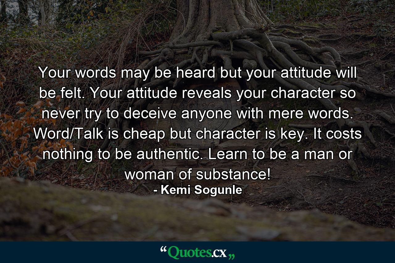 Your words may be heard but your attitude will be felt. Your attitude reveals your character so never try to deceive anyone with mere words. Word/Talk is cheap but character is key. It costs nothing to be authentic. Learn to be a man or woman of substance! - Quote by Kemi Sogunle