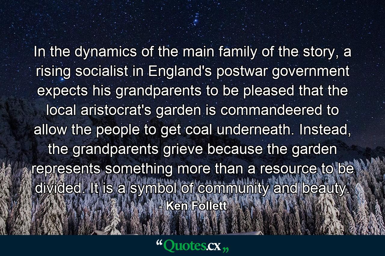 In the dynamics of the main family of the story, a rising socialist in England's postwar government expects his grandparents to be pleased that the local aristocrat's garden is commandeered to allow the people to get coal underneath. Instead, the grandparents grieve because the garden represents something more than a resource to be divided. It is a symbol of community and beauty. - Quote by Ken Follett