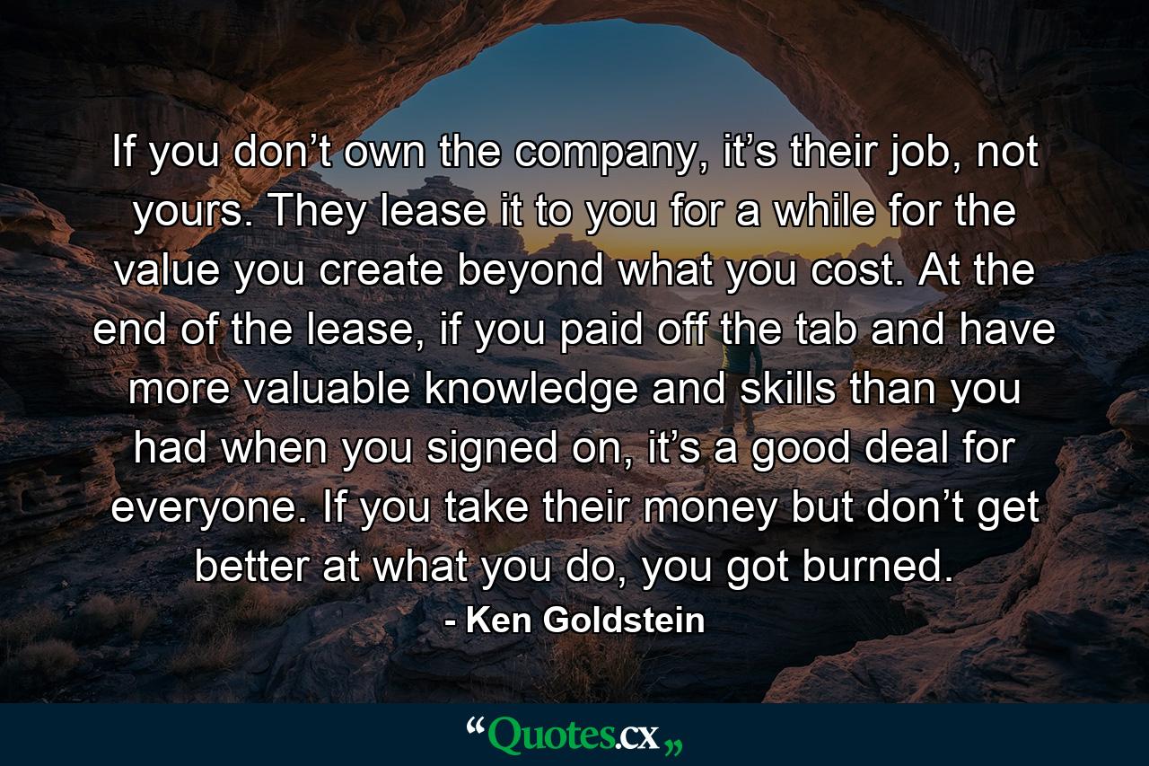 If you don’t own the company, it’s their job, not yours. They lease it to you for a while for the value you create beyond what you cost. At the end of the lease, if you paid off the tab and have more valuable knowledge and skills than you had when you signed on, it’s a good deal for everyone. If you take their money but don’t get better at what you do, you got burned. - Quote by Ken Goldstein