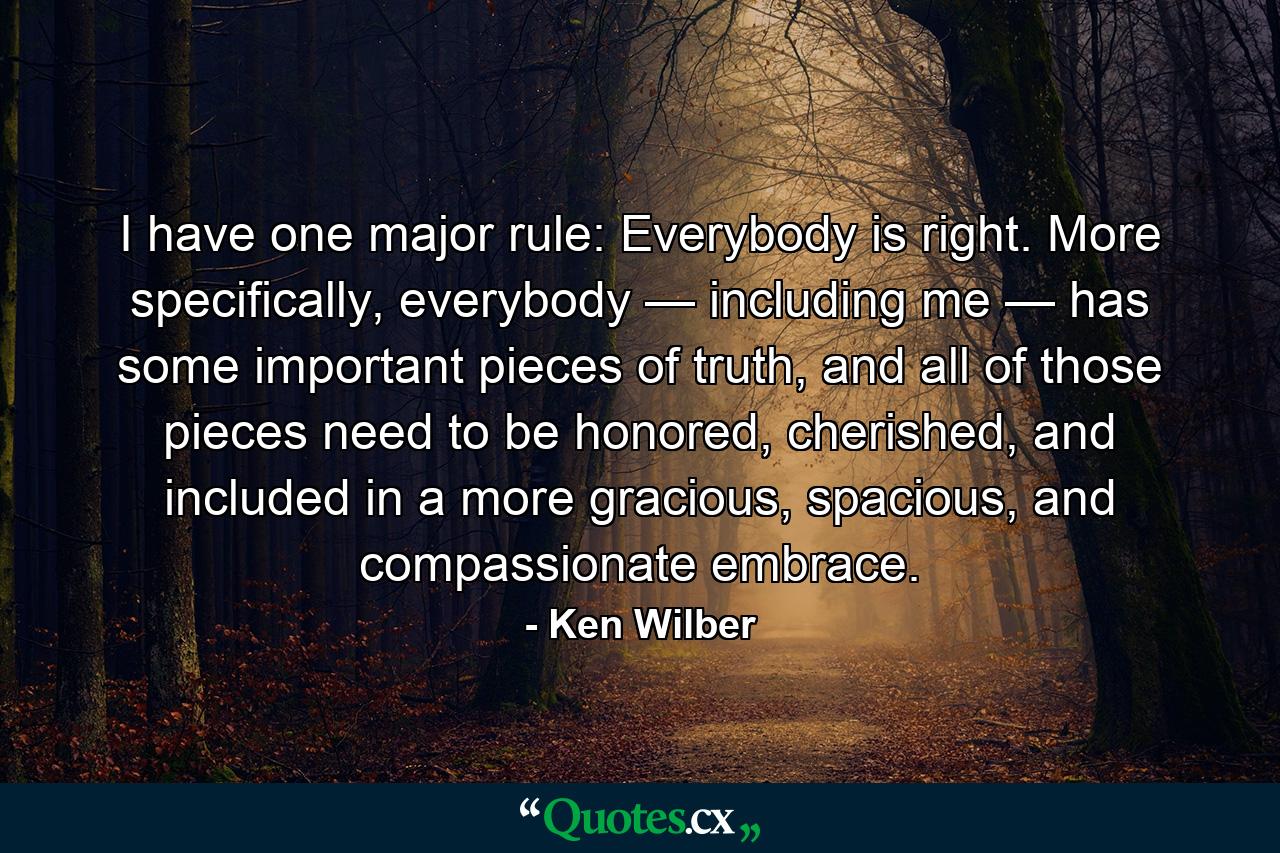 I have one major rule: Everybody is right. More specifically, everybody — including me — has some important pieces of truth, and all of those pieces need to be honored, cherished, and included in a more gracious, spacious, and compassionate embrace. - Quote by Ken Wilber