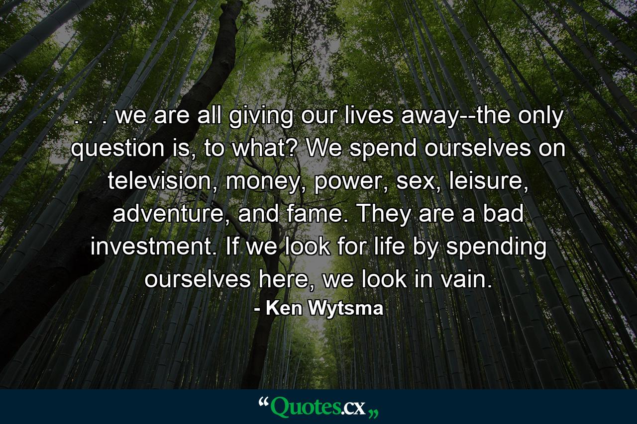 . . . we are all giving our lives away--the only question is, to what? We spend ourselves on television, money, power, sex, leisure, adventure, and fame. They are a bad investment. If we look for life by spending ourselves here, we look in vain. - Quote by Ken Wytsma