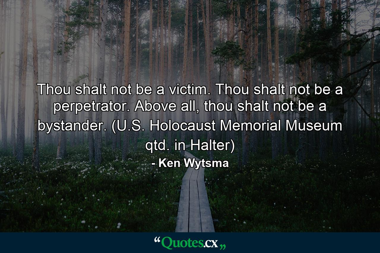 Thou shalt not be a victim. Thou shalt not be a perpetrator. Above all, thou shalt not be a bystander. (U.S. Holocaust Memorial Museum qtd. in Halter) - Quote by Ken Wytsma