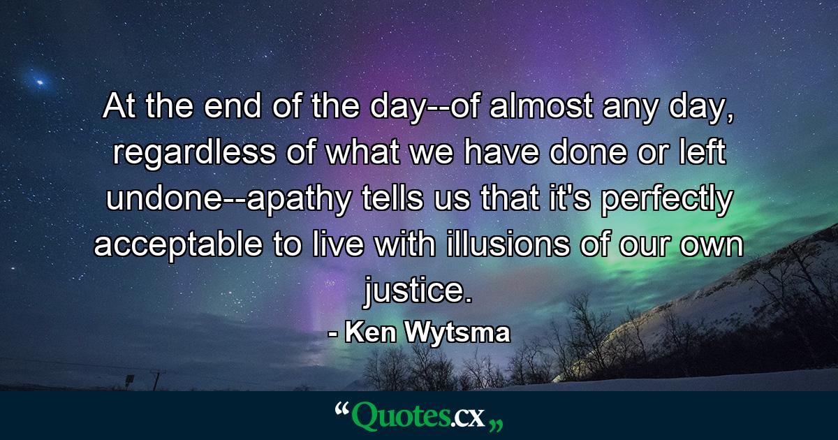 At the end of the day--of almost any day, regardless of what we have done or left undone--apathy tells us that it's perfectly acceptable to live with illusions of our own justice. - Quote by Ken Wytsma