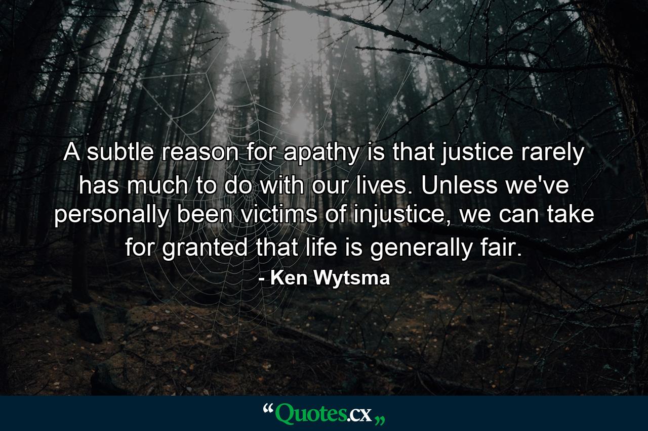 A subtle reason for apathy is that justice rarely has much to do with our lives. Unless we've personally been victims of injustice, we can take for granted that life is generally fair. - Quote by Ken Wytsma