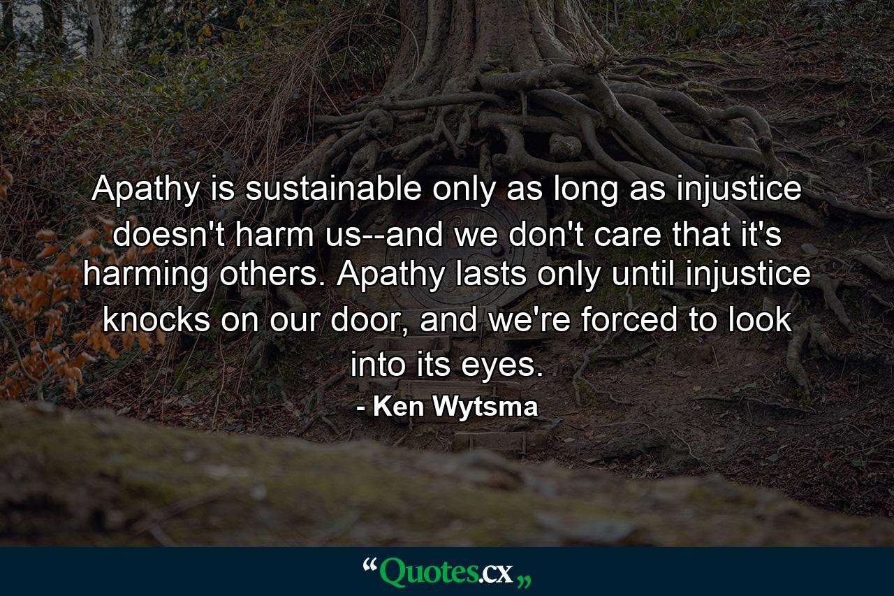 Apathy is sustainable only as long as injustice doesn't harm us--and we don't care that it's harming others. Apathy lasts only until injustice knocks on our door, and we're forced to look into its eyes. - Quote by Ken Wytsma