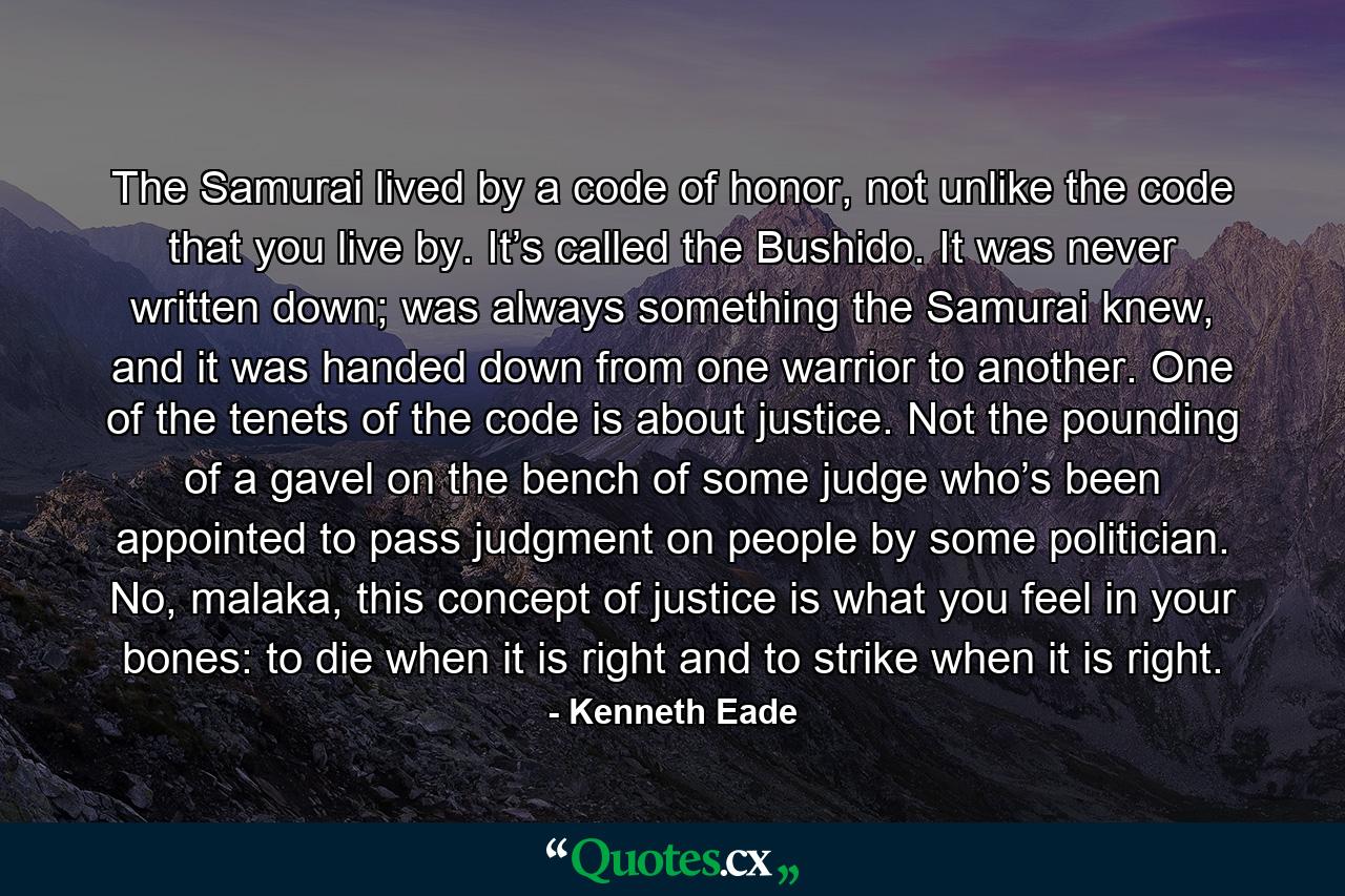 The Samurai lived by a code of honor, not unlike the code that you live by. It’s called the Bushido. It was never written down; was always something the Samurai knew, and it was handed down from one warrior to another. One of the tenets of the code is about justice. Not the pounding of a gavel on the bench of some judge who’s been appointed to pass judgment on people by some politician. No, malaka, this concept of justice is what you feel in your bones: to die when it is right and to strike when it is right. - Quote by Kenneth Eade