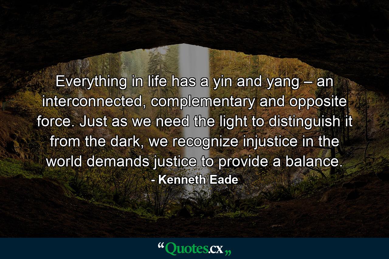 Everything in life has a yin and yang – an interconnected, complementary and opposite force. Just as we need the light to distinguish it from the dark, we recognize injustice in the world demands justice to provide a balance. - Quote by Kenneth Eade