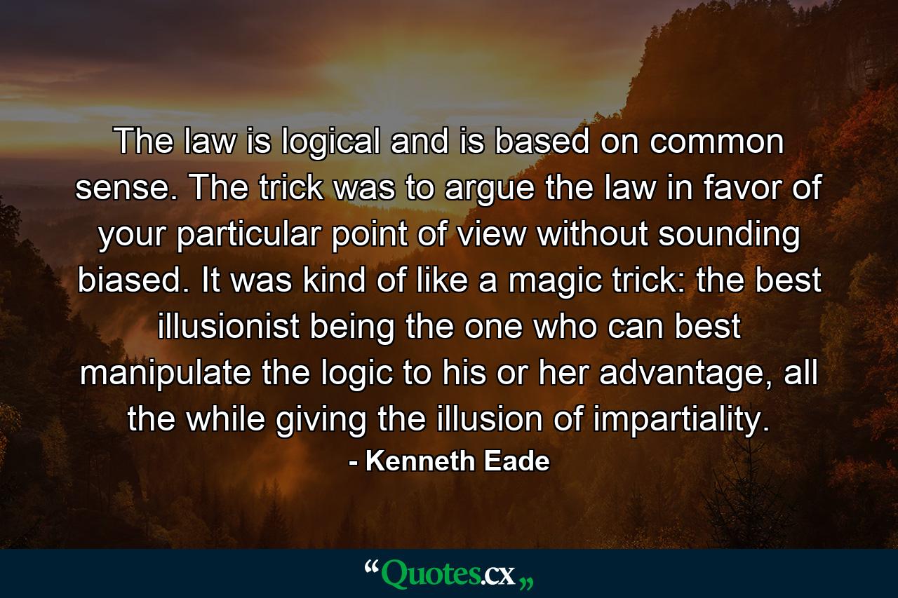 The law is logical and is based on common sense. The trick was to argue the law in favor of your particular point of view without sounding biased. It was kind of like a magic trick: the best illusionist being the one who can best manipulate the logic to his or her advantage, all the while giving the illusion of impartiality. - Quote by Kenneth Eade