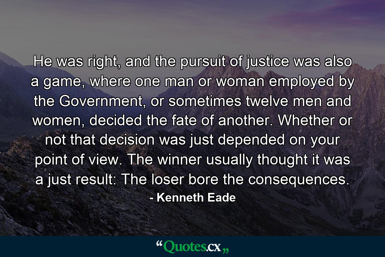 He was right, and the pursuit of justice was also a game, where one man or woman employed by the Government, or sometimes twelve men and women, decided the fate of another. Whether or not that decision was just depended on your point of view. The winner usually thought it was a just result: The loser bore the consequences. - Quote by Kenneth Eade