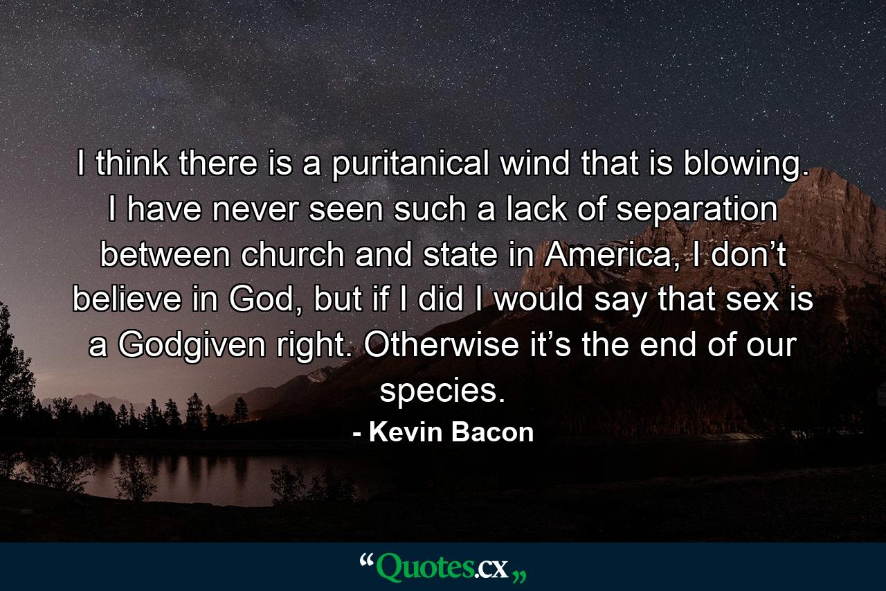 I think there is a puritanical wind that is blowing. I have never seen such a lack of separation between church and state in America, I don’t believe in God, but if I did I would say that sex is a Godgiven right. Otherwise it’s the end of our species. - Quote by Kevin Bacon