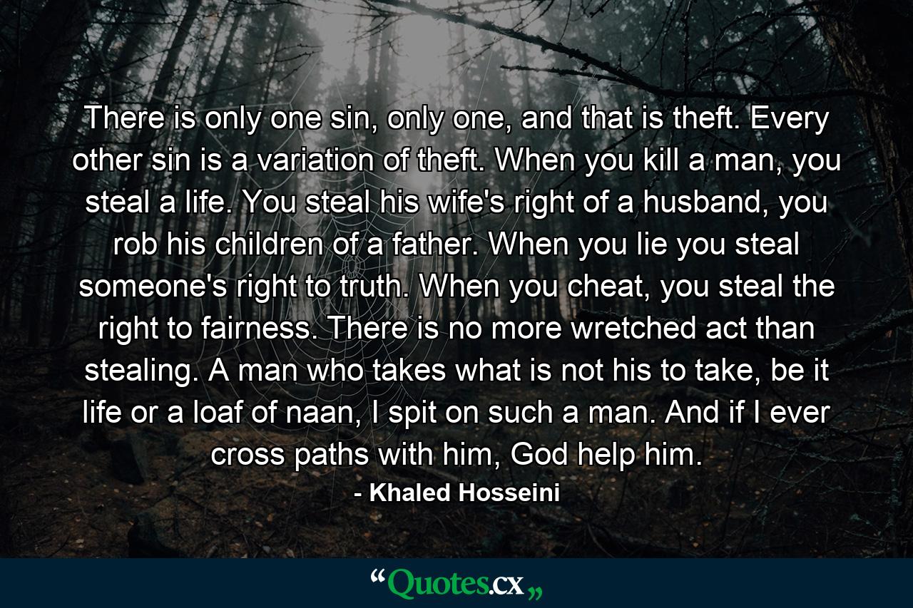 There is only one sin, only one, and that is theft. Every other sin is a variation of theft. When you kill a man, you steal a life. You steal his wife's right of a husband, you rob his children of a father. When you lie you steal someone's right to truth. When you cheat, you steal the right to fairness. There is no more wretched act than stealing. A man who takes what is not his to take, be it life or a loaf of naan, I spit on such a man. And if I ever cross paths with him, God help him. - Quote by Khaled Hosseini