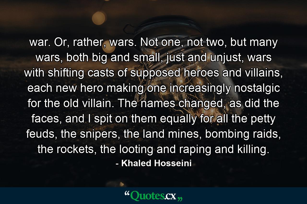 war. Or, rather, wars. Not one, not two, but many wars, both big and small, just and unjust, wars with shifting casts of supposed heroes and villains, each new hero making one increasingly nostalgic for the old villain. The names changed, as did the faces, and I spit on them equally for all the petty feuds, the snipers, the land mines, bombing raids, the rockets, the looting and raping and killing. - Quote by Khaled Hosseini