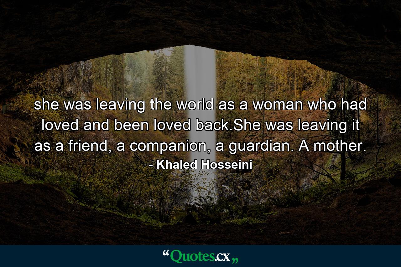 she was leaving the world as a woman who had loved and been loved back.She was leaving it as a friend, a companion, a guardian. A mother. - Quote by Khaled Hosseini