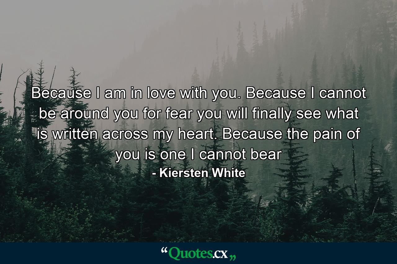 Because I am in love with you. Because I cannot be around you for fear you will finally see what is written across my heart. Because the pain of you is one I cannot bear - Quote by Kiersten White