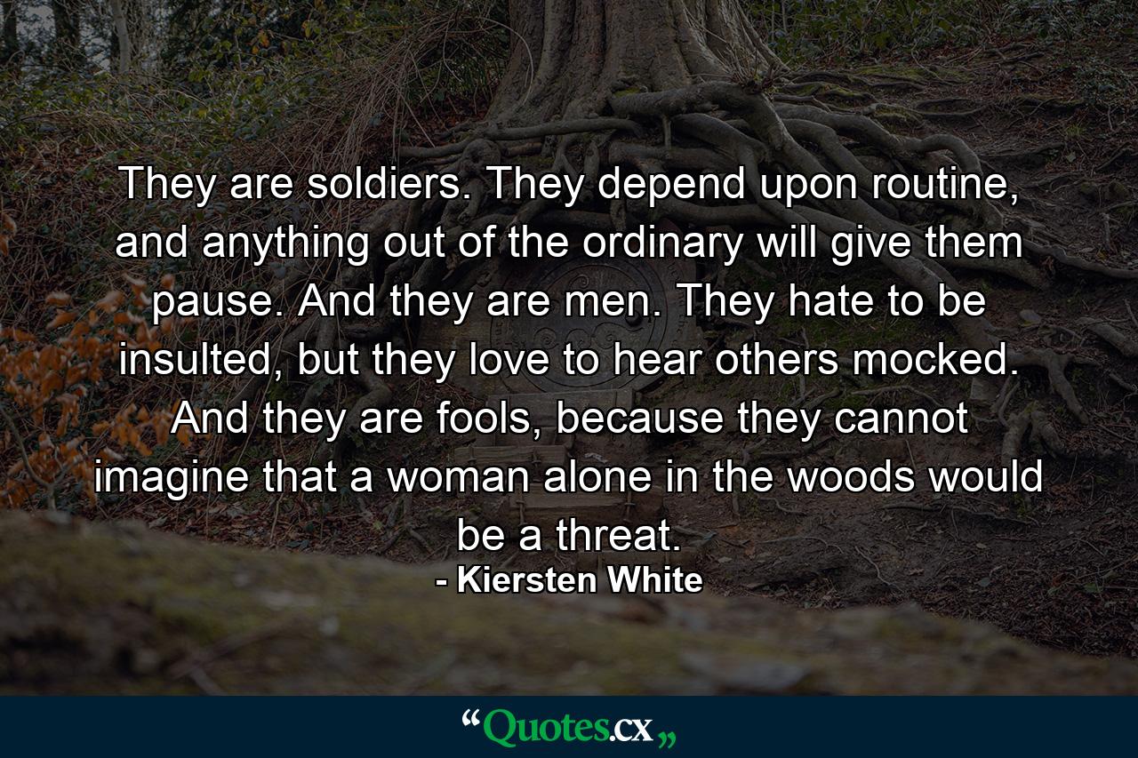 They are soldiers. They depend upon routine, and anything out of the ordinary will give them pause. And they are men. They hate to be insulted, but they love to hear others mocked. And they are fools, because they cannot imagine that a woman alone in the woods would be a threat. - Quote by Kiersten White