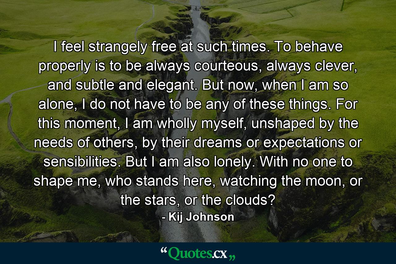 I feel strangely free at such times. To behave properly is to be always courteous, always clever, and subtle and elegant. But now, when I am so alone, I do not have to be any of these things. For this moment, I am wholly myself, unshaped by the needs of others, by their dreams or expectations or sensibilities. But I am also lonely. With no one to shape me, who stands here, watching the moon, or the stars, or the clouds? - Quote by Kij Johnson