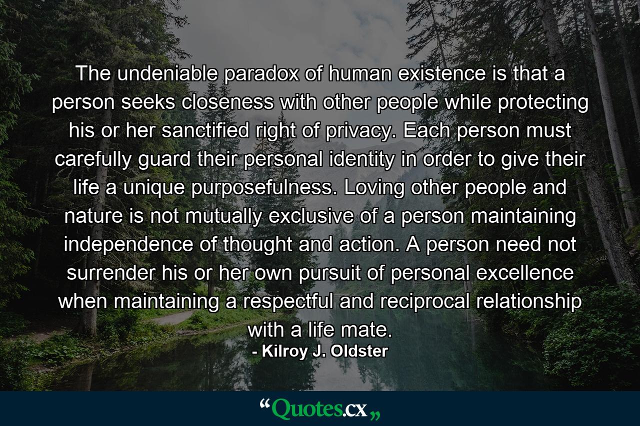 The undeniable paradox of human existence is that a person seeks closeness with other people while protecting his or her sanctified right of privacy. Each person must carefully guard their personal identity in order to give their life a unique purposefulness. Loving other people and nature is not mutually exclusive of a person maintaining independence of thought and action. A person need not surrender his or her own pursuit of personal excellence when maintaining a respectful and reciprocal relationship with a life mate. - Quote by Kilroy J. Oldster