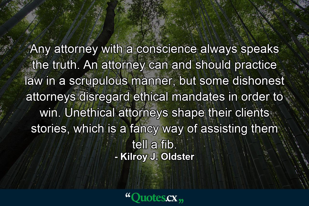 Any attorney with a conscience always speaks the truth. An attorney can and should practice law in a scrupulous manner, but some dishonest attorneys disregard ethical mandates in order to win. Unethical attorneys shape their clients stories, which is a fancy way of assisting them tell a fib. - Quote by Kilroy J. Oldster