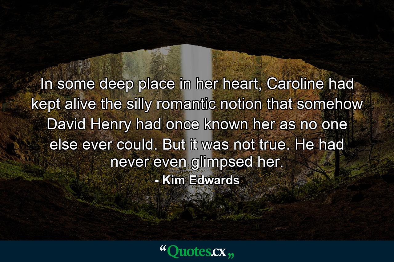 In some deep place in her heart, Caroline had kept alive the silly romantic notion that somehow David Henry had once known her as no one else ever could. But it was not true. He had never even glimpsed her. - Quote by Kim Edwards