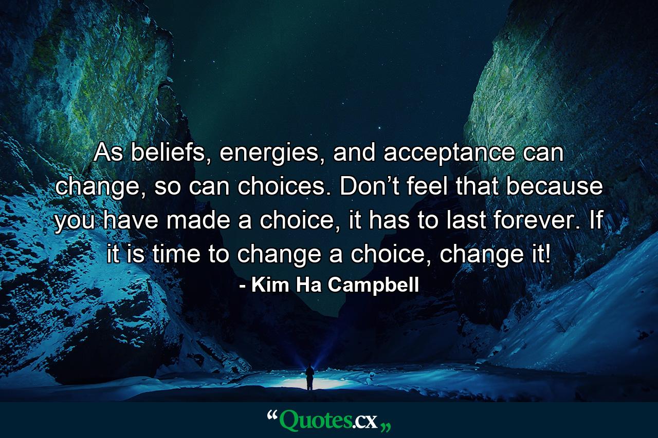 As beliefs, energies, and acceptance can change, so can choices. Don’t feel that because you have made a choice, it has to last forever. If it is time to change a choice, change it! - Quote by Kim Ha Campbell