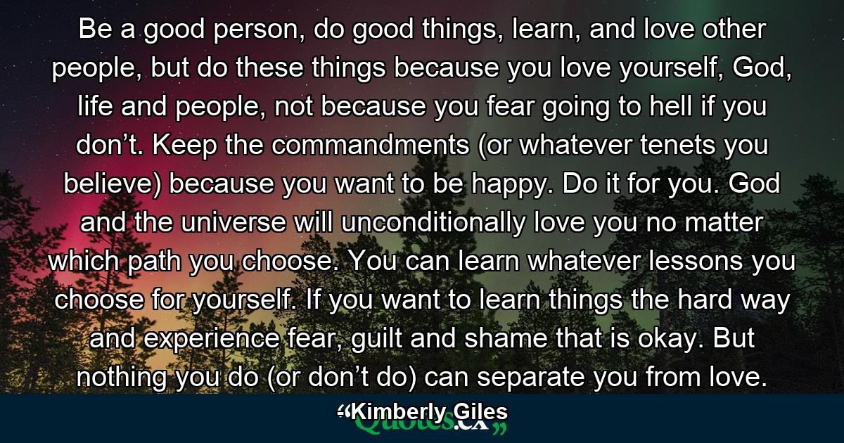 Be a good person, do good things, learn, and love other people, but do these things because you love yourself, God, life and people, not because you fear going to hell if you don’t. Keep the commandments (or whatever tenets you believe) because you want to be happy. Do it for you. God and the universe will unconditionally love you no matter which path you choose. You can learn whatever lessons you choose for yourself. If you want to learn things the hard way and experience fear, guilt and shame that is okay. But nothing you do (or don’t do) can separate you from love. - Quote by Kimberly Giles