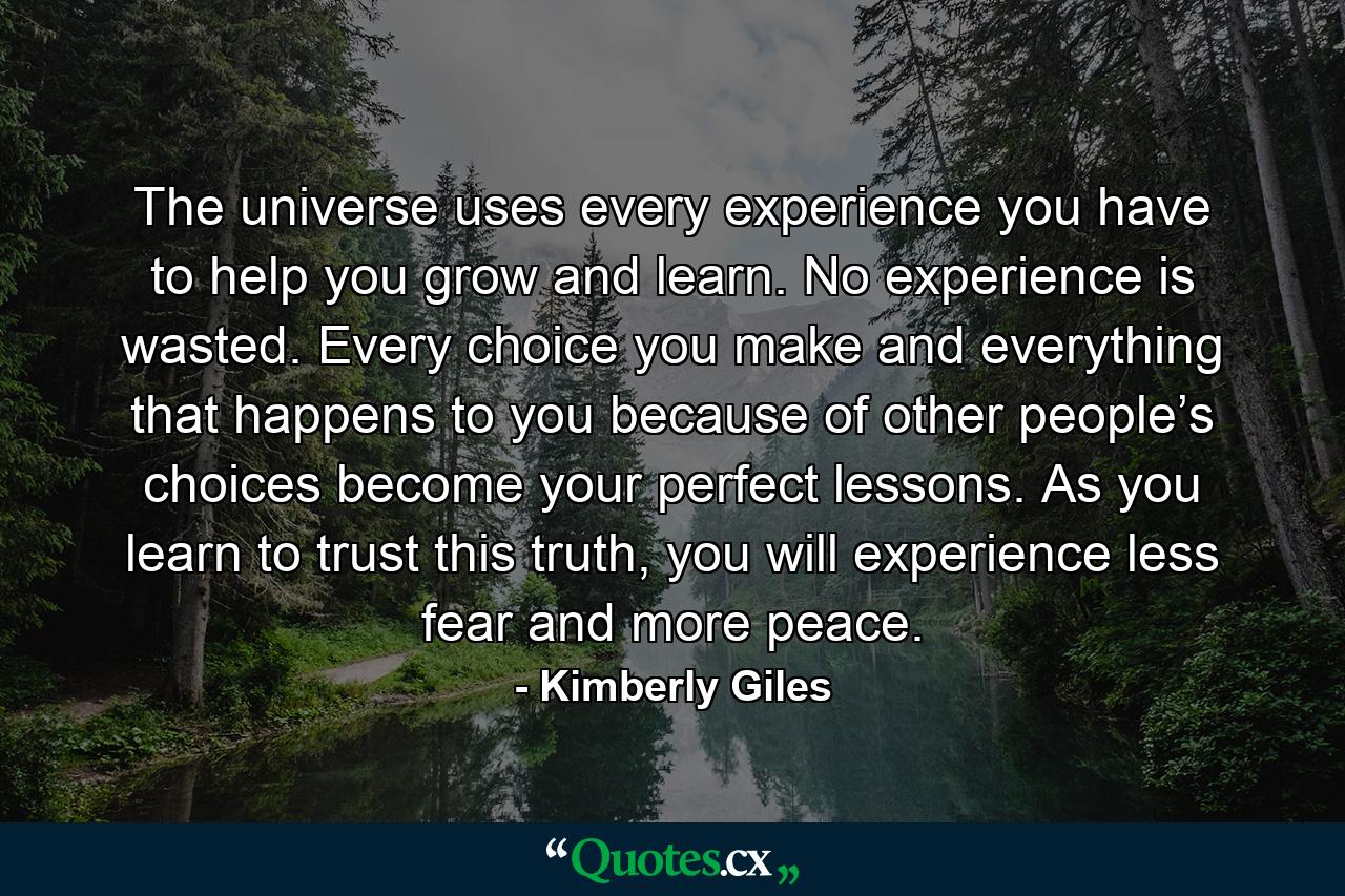 The universe uses every experience you have to help you grow and learn. No experience is wasted. Every choice you make and everything that happens to you because of other people’s choices become your perfect lessons. As you learn to trust this truth, you will experience less fear and more peace. - Quote by Kimberly Giles