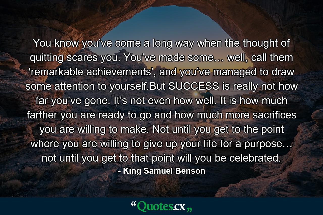 You know you’ve come a long way when the thought of quitting scares you. You’ve made some… well, call them 'remarkable achievements', and you’ve managed to draw some attention to yourself.But SUCCESS is really not how far you’ve gone. It’s not even how well. It is how much farther you are ready to go and how much more sacrifices you are willing to make. Not until you get to the point where you are willing to give up your life for a purpose… not until you get to that point will you be celebrated. - Quote by King Samuel Benson