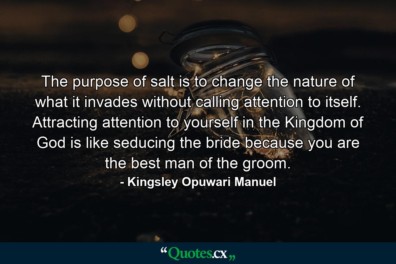 The purpose of salt is to change the nature of what it invades without calling attention to itself. Attracting attention to yourself in the Kingdom of God is like seducing the bride because you are the best man of the groom. - Quote by Kingsley Opuwari Manuel