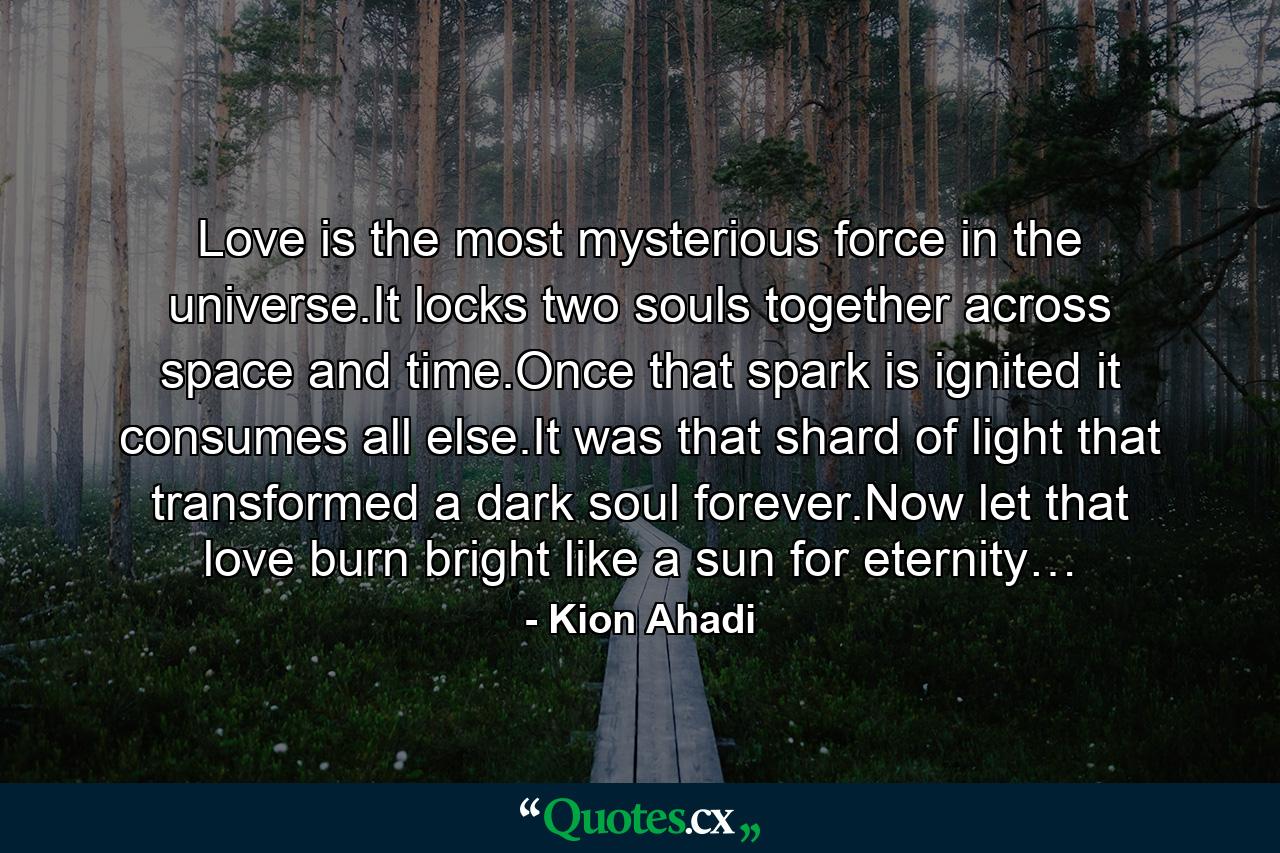 Love is the most mysterious force in the universe.It locks two souls together across space and time.Once that spark is ignited it consumes all else.It was that shard of light that transformed a dark soul forever.Now let that love burn bright like a sun for eternity… - Quote by Kion Ahadi