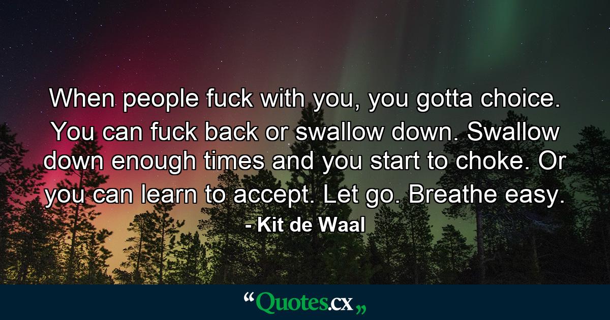 When people fuck with you, you gotta choice. You can fuck back or swallow down. Swallow down enough times and you start to choke. Or you can learn to accept. Let go. Breathe easy. - Quote by Kit de Waal