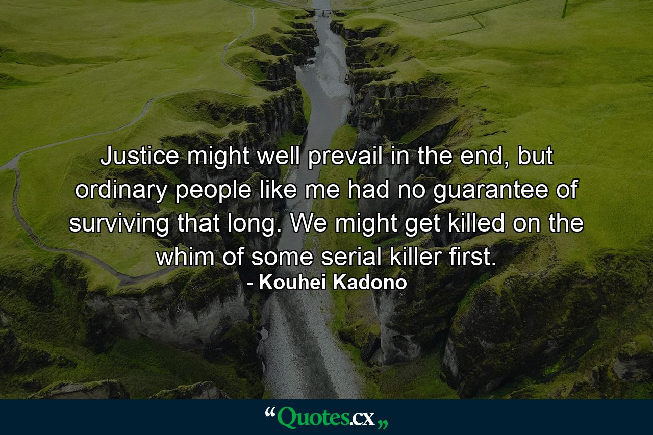 Justice might well prevail in the end, but ordinary people like me had no guarantee of surviving that long. We might get killed on the whim of some serial killer first. - Quote by Kouhei Kadono