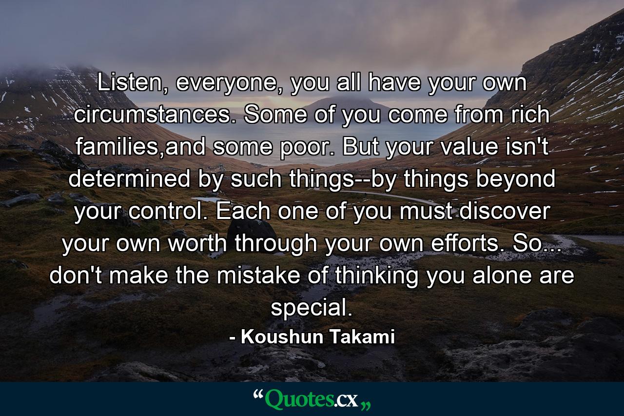 Listen, everyone, you all have your own circumstances. Some of you come from rich families,and some poor. But your value isn't determined by such things--by things beyond your control. Each one of you must discover your own worth through your own efforts. So... don't make the mistake of thinking you alone are special. - Quote by Koushun Takami