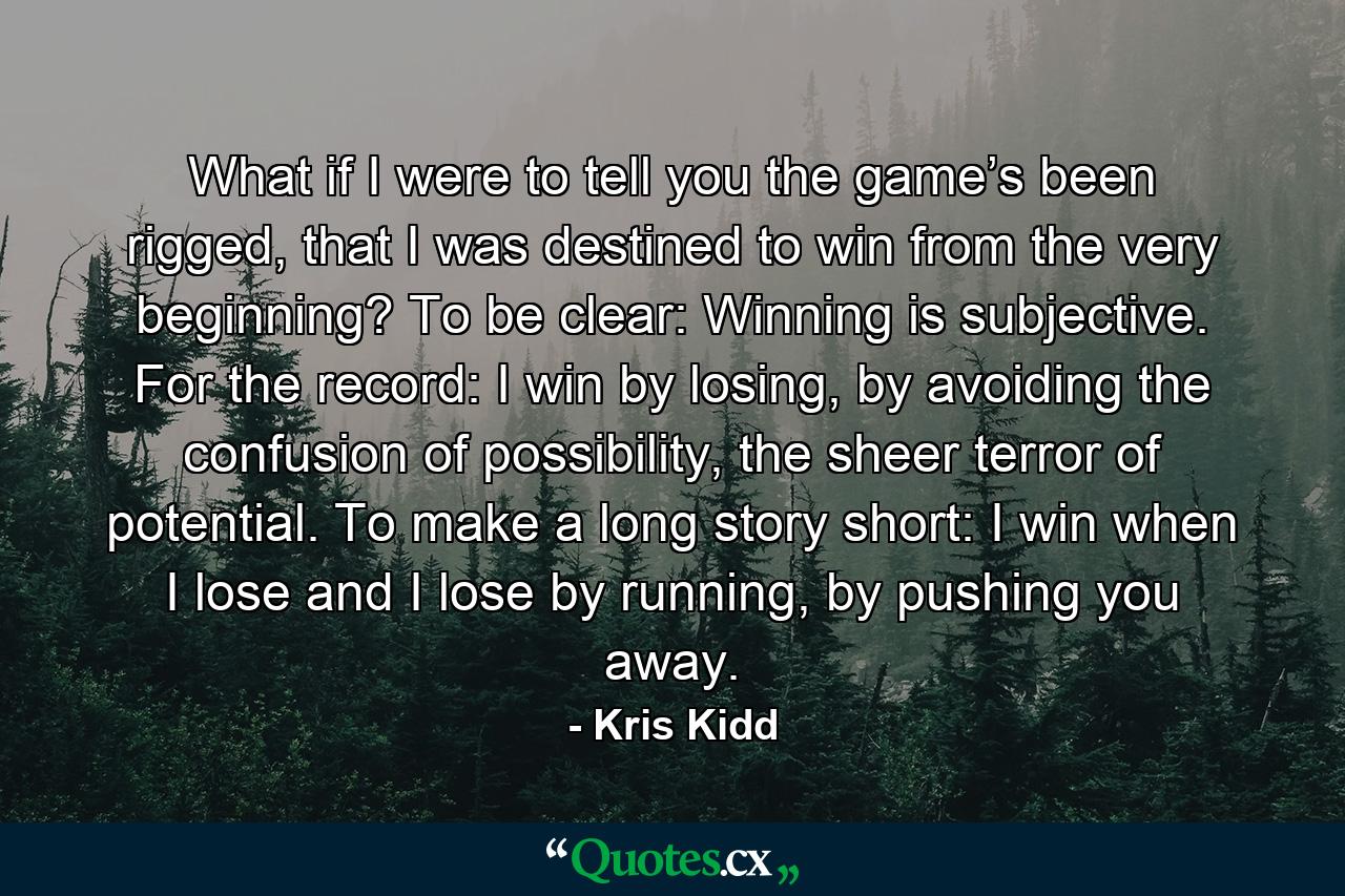 What if I were to tell you the game’s been rigged, that I was destined to win from the very beginning? To be clear: Winning is subjective. For the record: I win by losing, by avoiding the confusion of possibility, the sheer terror of potential. To make a long story short: I win when I lose and I lose by running, by pushing you away. - Quote by Kris Kidd