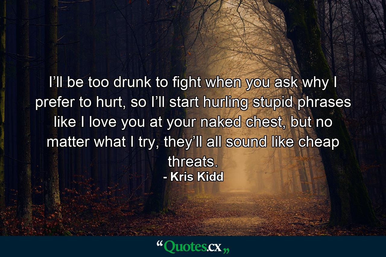 I’ll be too drunk to fight when you ask why I prefer to hurt, so I’ll start hurling stupid phrases like I love you at your naked chest, but no matter what I try, they’ll all sound like cheap threats. - Quote by Kris Kidd