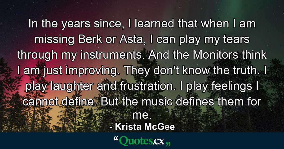 In the years since, I learned that when I am missing Berk or Asta, I can play my tears through my instruments. And the Monitors think I am just improving. They don't know the truth. I play laughter and frustration. I play feelings I cannot define. But the music defines them for me. - Quote by Krista McGee