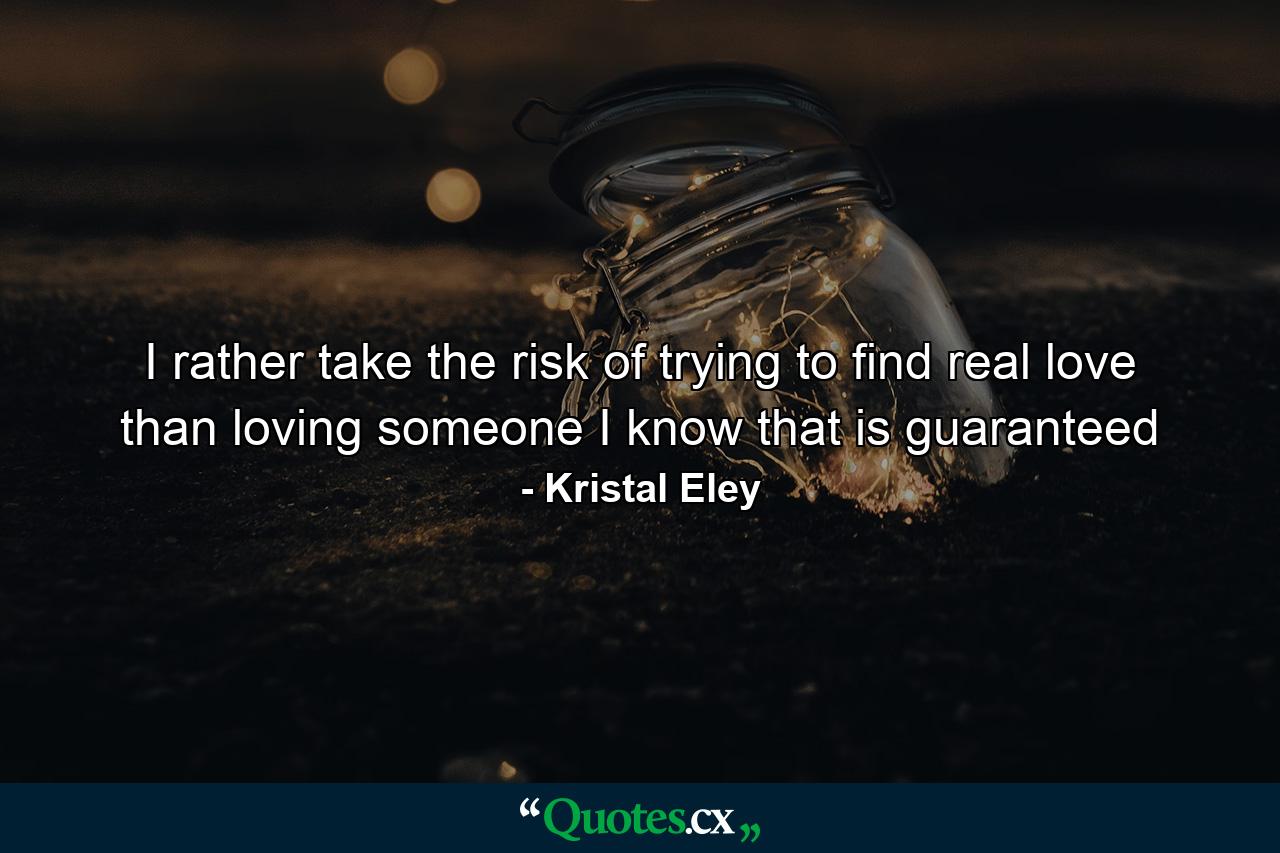 I rather take the risk of trying to find real love than loving someone I know that is guaranteed - Quote by Kristal Eley