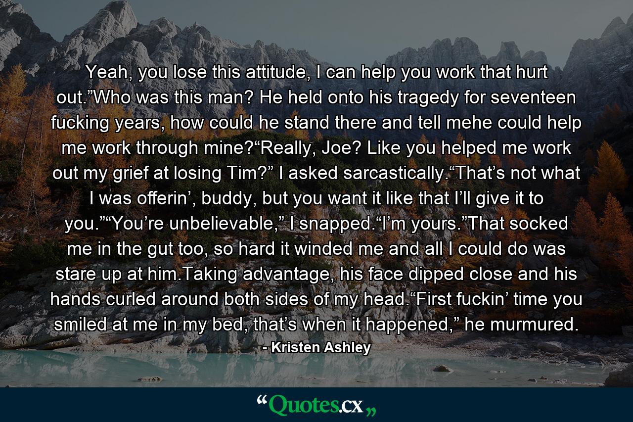 Yeah, you lose this attitude, I can help you work that hurt out.”Who was this man? He held onto his tragedy for seventeen fucking years, how could he stand there and tell mehe could help me work through mine?“Really, Joe? Like you helped me work out my grief at losing Tim?” I asked sarcastically.“That’s not what I was offerin’, buddy, but you want it like that I’ll give it to you.”“You’re unbelievable,” I snapped.“I’m yours.”That socked me in the gut too, so hard it winded me and all I could do was stare up at him.Taking advantage, his face dipped close and his hands curled around both sides of my head.“First fuckin’ time you smiled at me in my bed, that’s when it happened,” he murmured. - Quote by Kristen Ashley