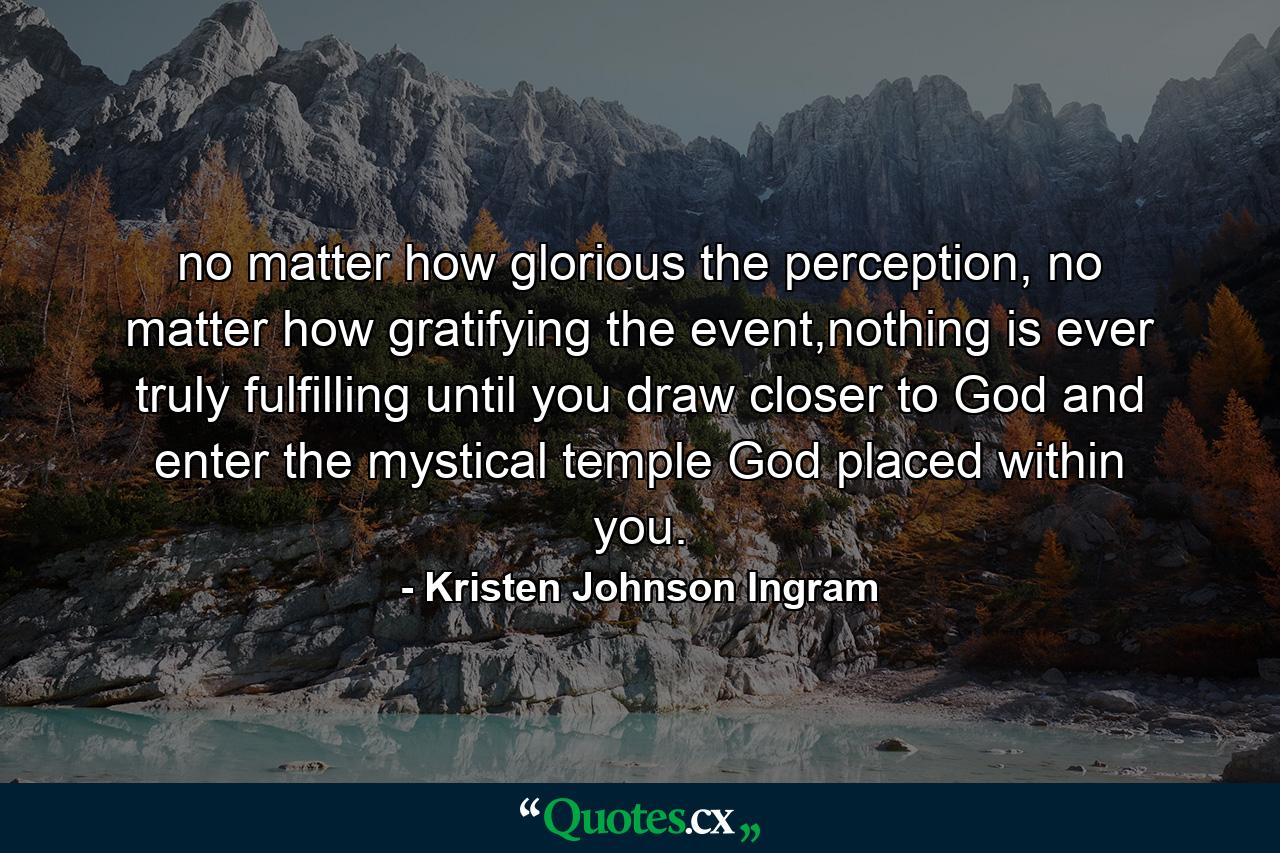 no matter how glorious the perception, no matter how gratifying the event,nothing is ever truly fulfilling until you draw closer to God and enter the mystical temple God placed within you. - Quote by Kristen Johnson Ingram