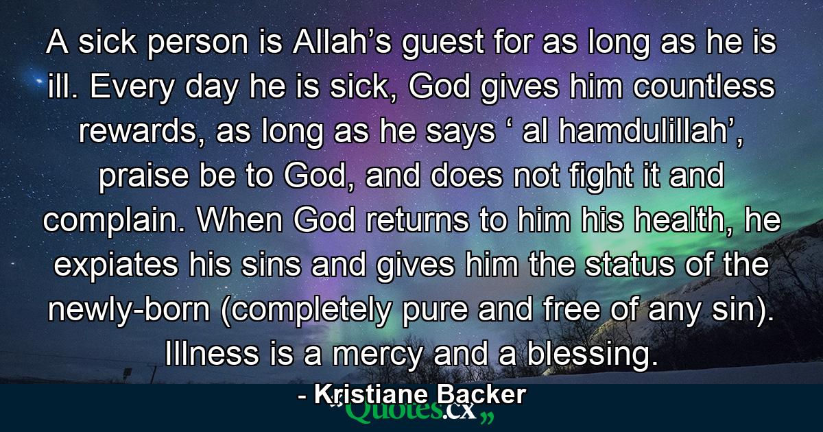 A sick person is Allah’s guest for as long as he is ill. Every day he is sick, God gives him countless rewards, as long as he says ‘ al hamdulillah’, praise be to God, and does not fight it and complain. When God returns to him his health, he expiates his sins and gives him the status of the newly-born (completely pure and free of any sin). Illness is a mercy and a blessing. - Quote by Kristiane Backer