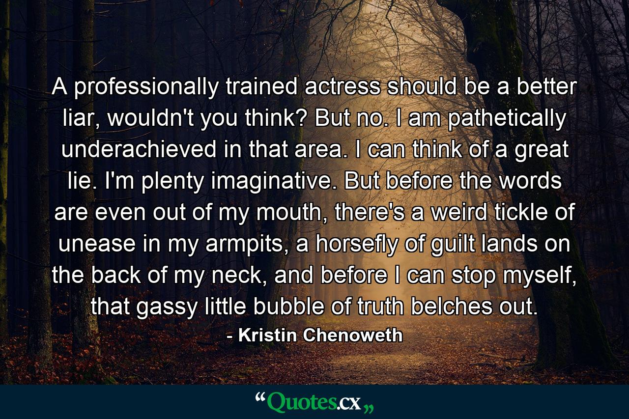 A professionally trained actress should be a better liar, wouldn't you think? But no. I am pathetically underachieved in that area. I can think of a great lie. I'm plenty imaginative. But before the words are even out of my mouth, there's a weird tickle of unease in my armpits, a horsefly of guilt lands on the back of my neck, and before I can stop myself, that gassy little bubble of truth belches out. - Quote by Kristin Chenoweth