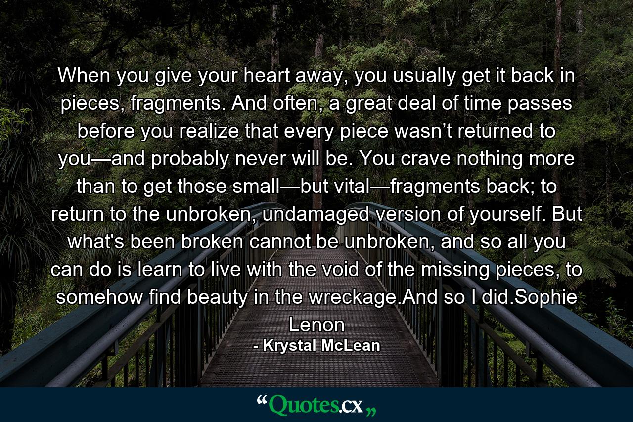 When you give your heart away, you usually get it back in pieces, fragments. And often, a great deal of time passes before you realize that every piece wasn’t returned to you—and probably never will be. You crave nothing more than to get those small—but vital—fragments back; to return to the unbroken, undamaged version of yourself. But what's been broken cannot be unbroken, and so all you can do is learn to live with the void of the missing pieces, to somehow find beauty in the wreckage.And so I did.Sophie Lenon - Quote by Krystal McLean