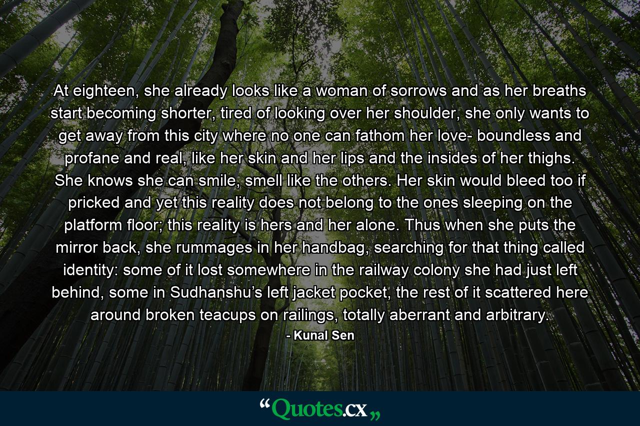 At eighteen, she already looks like a woman of sorrows and as her breaths start becoming shorter, tired of looking over her shoulder, she only wants to get away from this city where no one can fathom her love- boundless and profane and real, like her skin and her lips and the insides of her thighs. She knows she can smile, smell like the others. Her skin would bleed too if pricked and yet this reality does not belong to the ones sleeping on the platform floor; this reality is hers and her alone. Thus when she puts the mirror back, she rummages in her handbag, searching for that thing called identity: some of it lost somewhere in the railway colony she had just left behind, some in Sudhanshu’s left jacket pocket, the rest of it scattered here around broken teacups on railings, totally aberrant and arbitrary. - Quote by Kunal Sen