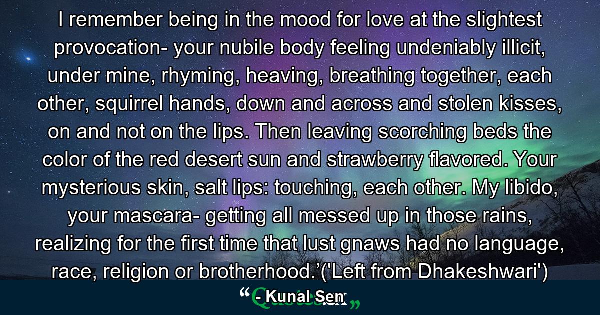 I remember being in the mood for love at the slightest provocation- your nubile body feeling undeniably illicit, under mine, rhyming, heaving, breathing together, each other, squirrel hands, down and across and stolen kisses, on and not on the lips. Then leaving scorching beds the color of the red desert sun and strawberry flavored. Your mysterious skin, salt lips: touching, each other. My libido, your mascara- getting all messed up in those rains, realizing for the first time that lust gnaws had no language, race, religion or brotherhood.’('Left from Dhakeshwari') - Quote by Kunal Sen