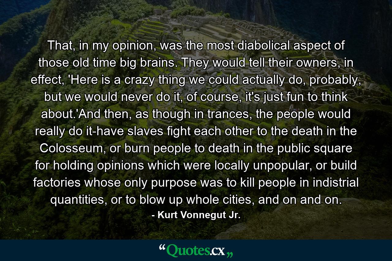 That, in my opinion, was the most diabolical aspect of those old time big brains. They would tell their owners, in effect, 'Here is a crazy thing we could actually do, probably, but we would never do it, of course, it's just fun to think about.'And then, as though in trances, the people would really do it-have slaves fight each other to the death in the Colosseum, or burn people to death in the public square for holding opinions which were locally unpopular, or build factories whose only purpose was to kill people in indistrial quantities, or to blow up whole cities, and on and on. - Quote by Kurt Vonnegut Jr.