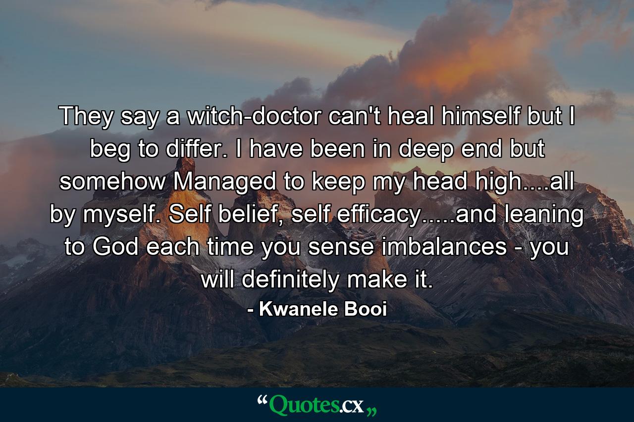 They say a witch-doctor can't heal himself but I beg to differ. I have been in deep end but somehow Managed to keep my head high....all by myself. Self belief, self efficacy.....and leaning to God each time you sense imbalances - you will definitely make it. - Quote by Kwanele Booi